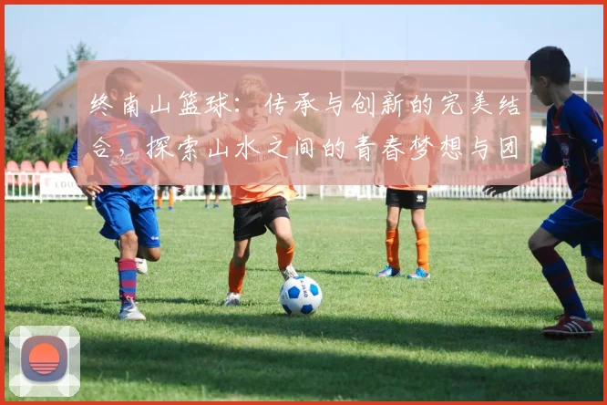 终南山篮球：传承与创新的完美结合，探索山水之间的青春梦想与团队精神