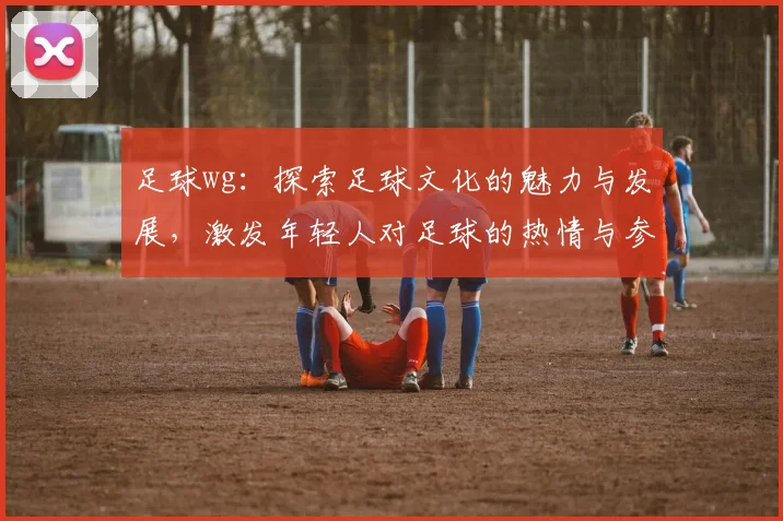 足球wg：探索足球文化的魅力与发展，激发年轻人对足球的热情与参与