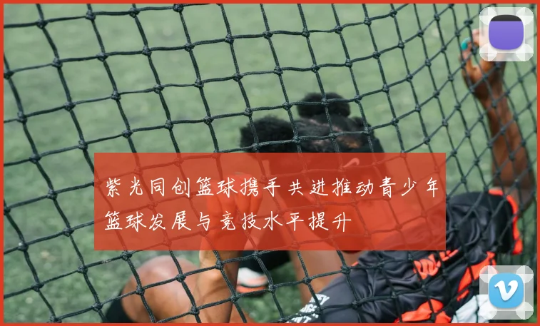 紫光同创篮球携手共进推动青少年篮球发展与竞技水平提升
