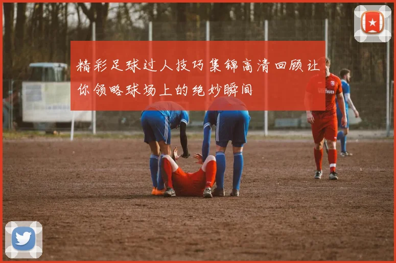 精彩足球过人技巧集锦高清回顾让你领略球场上的绝妙瞬间