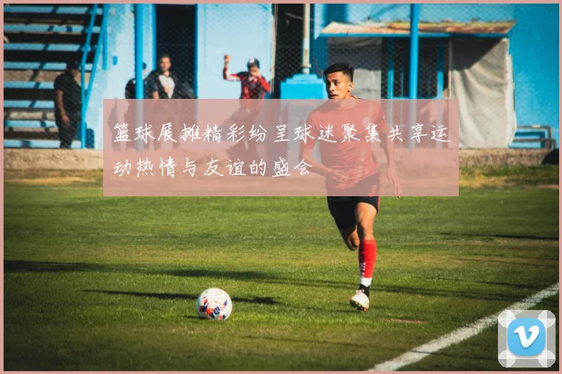 篮球展摊精彩纷呈球迷聚集共享运动热情与友谊的盛会
