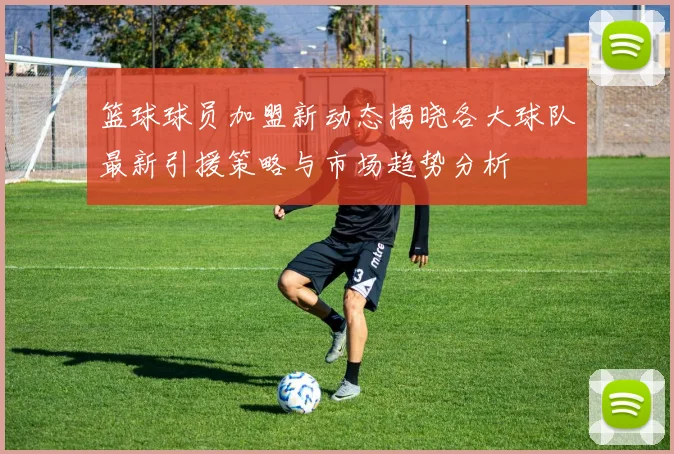 篮球球员加盟新动态揭晓各大球队最新引援策略与市场趋势分析