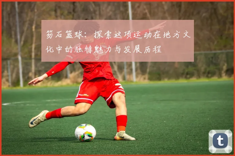 笏石篮球：探索这项运动在地方文化中的独特魅力与发展历程